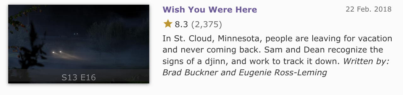 IMDb episode summary screenshot. 13x16 - Wish You Were Here - In St. Cloud, Minnesota, people are leaving for vacation and never coming back. Sam and Dean recognize the signs of a djinn, and work to track it down. Written by Brad Buckner and Eugenie Ross-Leming.